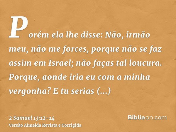 Porém ela lhe disse: Não, irmão meu, não me forces, porque não se faz assim em Israel; não faças tal loucura.Porque, aonde iria eu com a minha vergonha? E tu se