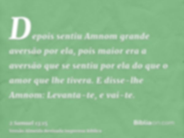 Depois sentiu Amnom grande aversão por ela, pois maior era a aversão que se sentiu por ela do que o amor que lhe tivera. E disse-lhe Amnom: Levanta-te, e vai-te