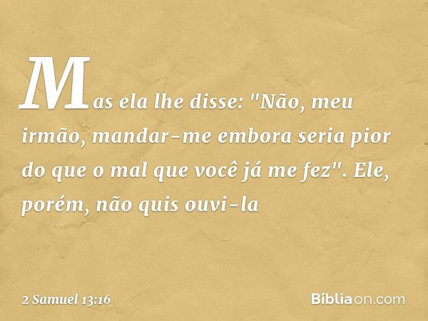 Mas ela lhe disse: "Não, meu irmão, mandar-me embora seria pior do que o mal que você já me fez".
Ele, porém, não quis ouvi-la -- 2 Samuel 13:16