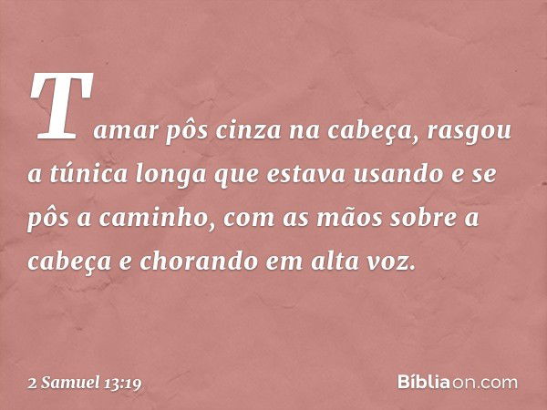 Tamar pôs cinza na cabeça, rasgou a túnica longa que estava usando e se pôs a caminho, com as mãos sobre a cabeça e chorando em alta voz. -- 2 Samuel 13:19