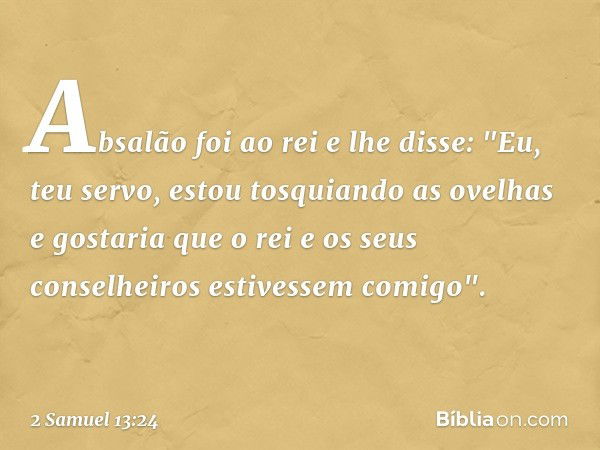 Absalão foi ao rei e lhe disse: "Eu, teu servo, estou tosquiando as ovelhas e gostaria que o rei e os seus conselheiros estivessem comigo". -- 2 Samuel 13:24