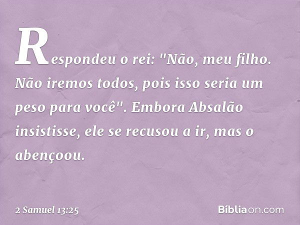 Respondeu o rei: "Não, meu filho. Não iremos todos, pois isso seria um peso para você". Embora Absalão insistisse, ele se recusou a ir, mas o abençoou. -- 2 Sam