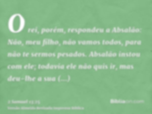 O rei, porém, respondeu a Absalão: Não, meu filho, não vamos todos, para não te sermos pesados. Absalão instou com ele; todavia ele não quis ir, mas deu-lhe a s