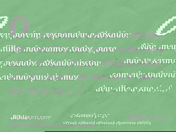 O rei, porém, respondeu a Absalão: Não, meu filho, não vamos todos, para não te sermos pesados. Absalão instou com ele; todavia ele não quis ir, mas deu-lhe a s