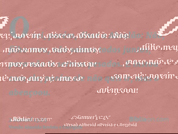 O rei, porém, disse a Absalão: Não, filho meu, não vamos todos juntos, para não te sermos pesados. E instou com ele; porém ele não quis ir, mas o abençoou.