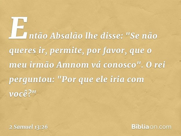 Então Absalão lhe disse: "Se não queres ir, permite, por favor, que o meu irmão Amnom vá conosco".
O rei perguntou: "Por que ele iria com você?" -- 2 Samuel 13: