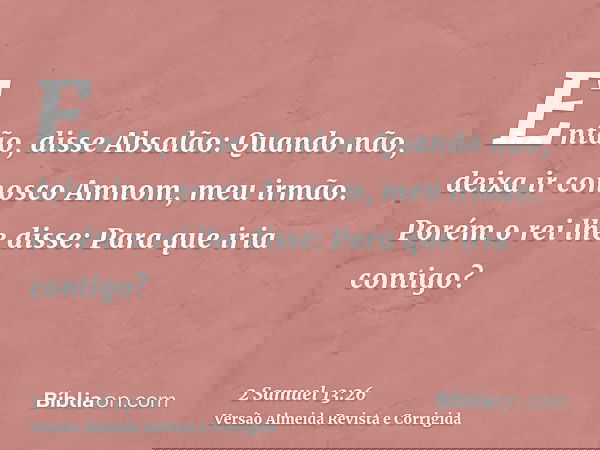 Então, disse Absalão: Quando não, deixa ir conosco Amnom, meu irmão. Porém o rei lhe disse: Para que iria contigo?