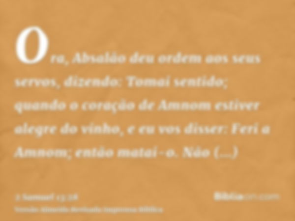 Ora, Absalão deu ordem aos seus servos, dizendo: Tomai sentido; quando o coração de Amnom estiver alegre do vinho, e eu vos disser: Feri a Amnom; então matai-o.