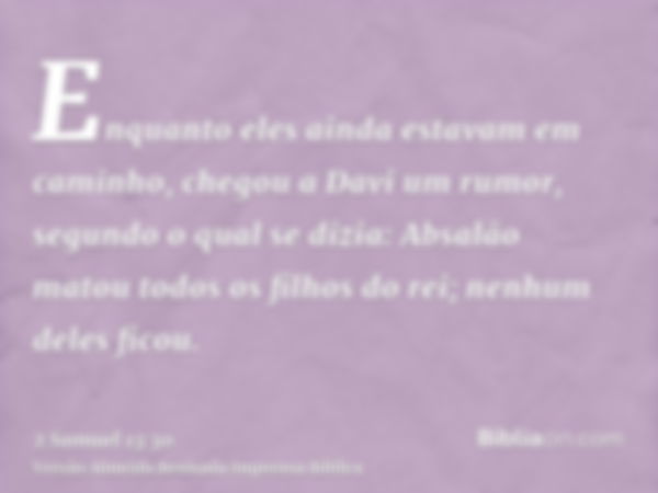 Enquanto eles ainda estavam em caminho, chegou a Davi um rumor, segundo o qual se dizia: Absalão matou todos os filhos do rei; nenhum deles ficou.