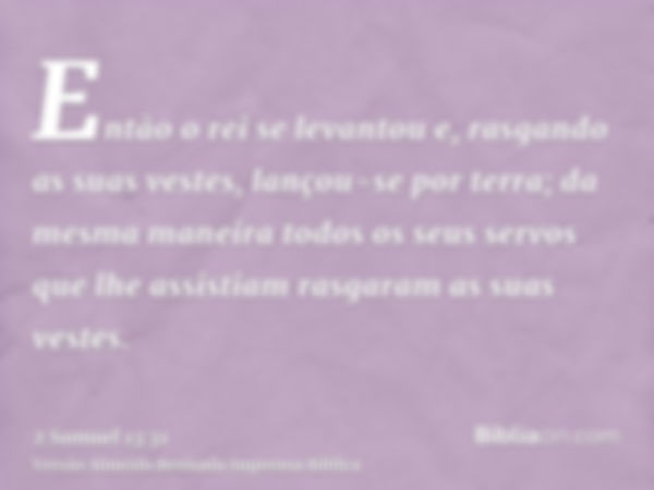 Então o rei se levantou e, rasgando as suas vestes, lançou-se por terra; da mesma maneira todos os seus servos que lhe assistiam rasgaram as suas vestes.