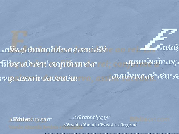 Então, disse Jonadabe ao rei: Eis aqui vêm os filhos do rei; conforme a palavra de teu servo, assim sucedeu.