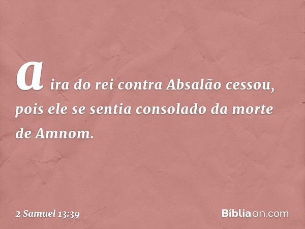 a ira do rei contra Absalão cessou, pois ele se sentia consolado da morte de Amnom. -- 2 Samuel 13:39