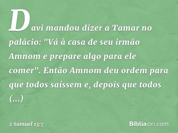 Davi mandou dizer a Tamar no palácio: "Vá à casa de seu irmão Amnom e prepare algo para ele comer".
Então Amnom deu ordem para que todos saíssem e, depois que t