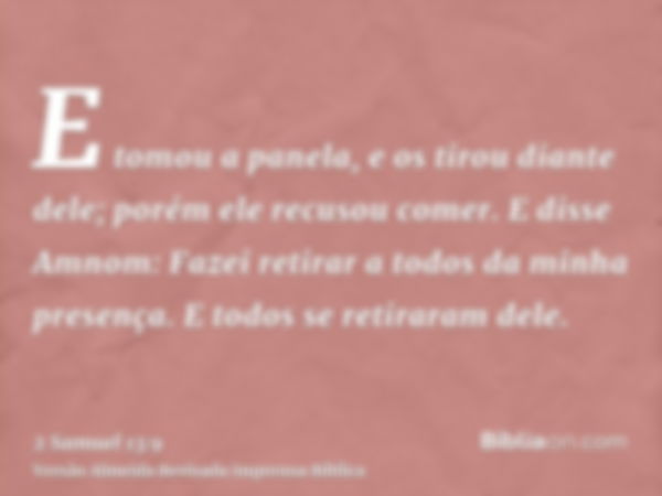 E tomou a panela, e os tirou diante dele; porém ele recusou comer. E disse Amnom: Fazei retirar a todos da minha presença. E todos se retiraram dele.