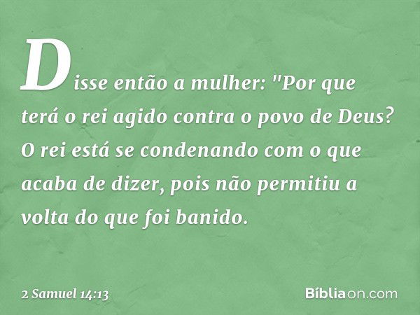 Disse então a mulher: "Por que terá o rei agido contra o povo de Deus? O rei está se condenando com o que acaba de dizer, pois não permitiu a volta do que foi b