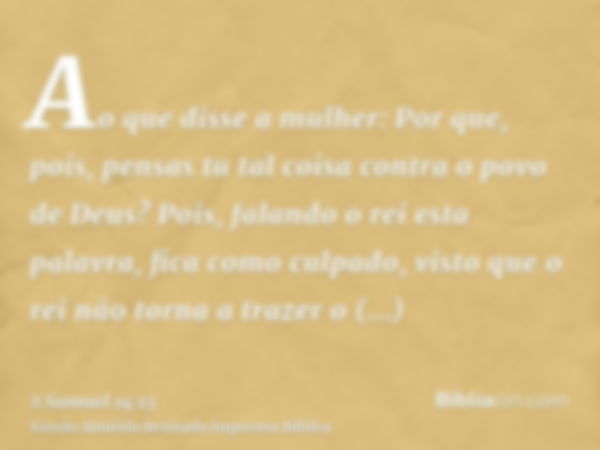 Ao que disse a mulher: Por que, pois, pensas tu tal coisa contra o povo de Deus? Pois, falando o rei esta palavra, fica como culpado, visto que o rei não torna 