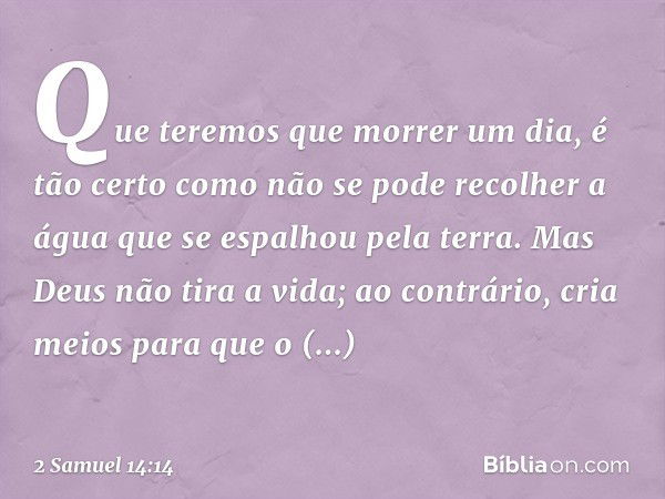 Que teremos que morrer um dia, é tão certo como não se pode recolher a água que se espalhou pela terra. Mas Deus não tira a vida; ao contrário, cria meios para 