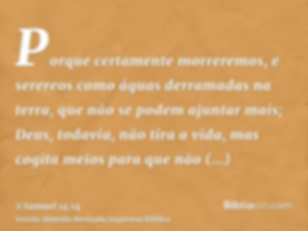 Porque certamente morreremos, e serereos como águas derramadas na terra, que não se podem ajuntar mais; Deus, todavia, não tira a vida, mas cogita meios para qu