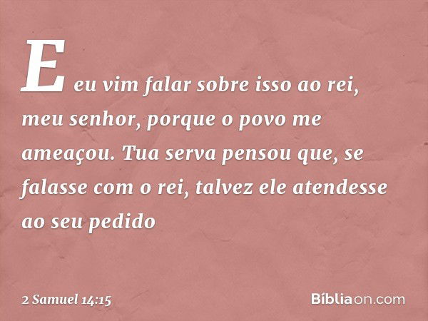 "E eu vim falar sobre isso ao rei, meu senhor, porque o povo me ameaçou. Tua serva pensou que, se falasse com o rei, talvez ele atendesse ao seu pedido -- 2 Sam