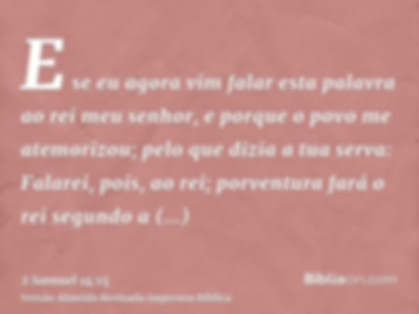 E se eu agora vim falar esta palavra ao rei meu senhor, e porque o povo me atemorizou; pelo que dizia a tua serva: Falarei, pois, ao rei; porventura fará o rei 