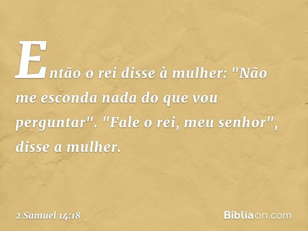 Então o rei disse à mulher: "Não me esconda nada do que vou perguntar".
"Fale o rei, meu senhor", disse a mulher. -- 2 Samuel 14:18