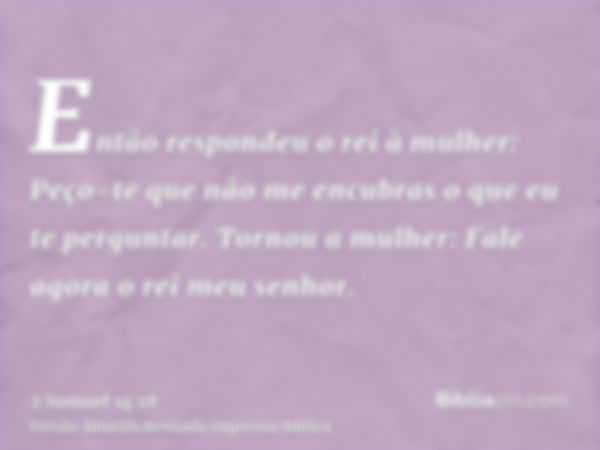 Então respondeu o rei à mulher: Peço-te que não me encubras o que eu te perguntar. Tornou a mulher: Fale agora o rei meu senhor.