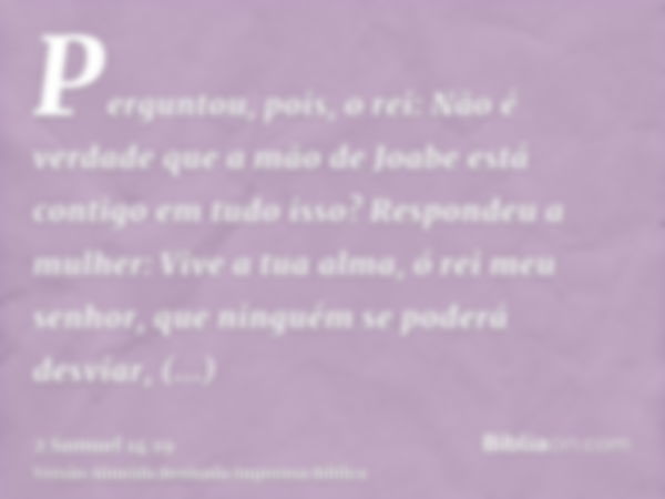 Perguntou, pois, o rei: Não é verdade que a mão de Joabe está contigo em tudo isso? Respondeu a mulher: Vive a tua alma, ó rei meu senhor, que ninguém se poderá