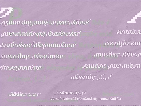 Perguntou, pois, o rei: Não é verdade que a mão de Joabe está contigo em tudo isso? Respondeu a mulher: Vive a tua alma, ó rei meu senhor, que ninguém se poderá