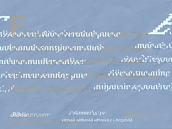 E disse o rei: Não é verdade que a mão de Joabe anda contigo em tudo isso? E respondeu a mulher e disse: Vive a tua alma, ó rei, meu senhor, que ninguém se pode