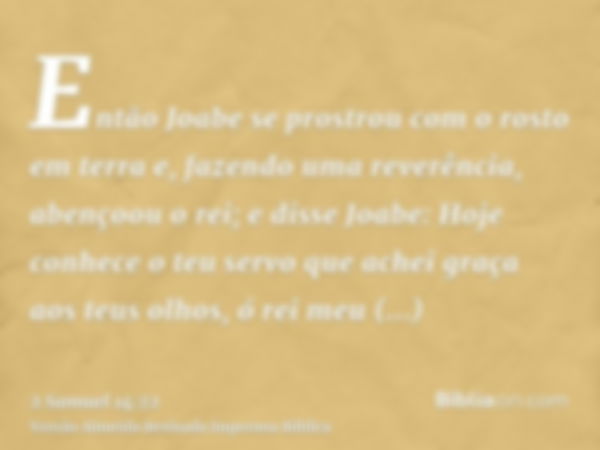 Então Joabe se prostrou com o rosto em terra e, fazendo uma reverência, abençoou o rei; e disse Joabe: Hoje conhece o teu servo que achei graça aos teus olhos, 