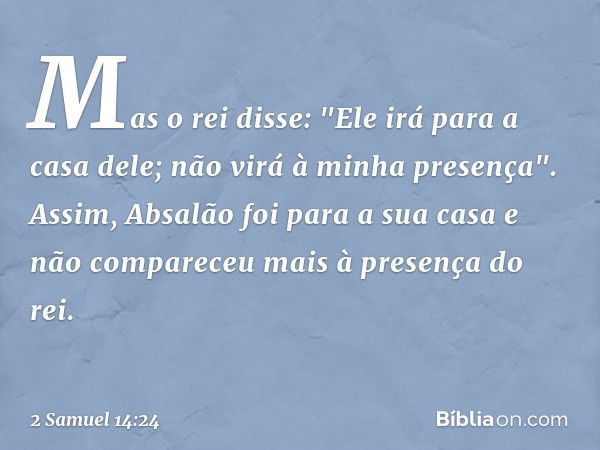 Mas o rei disse: "Ele irá para a casa dele; não virá à minha presença". Assim, Absalão foi para a sua casa e não compareceu mais à presença do rei. -- 2 Samuel 