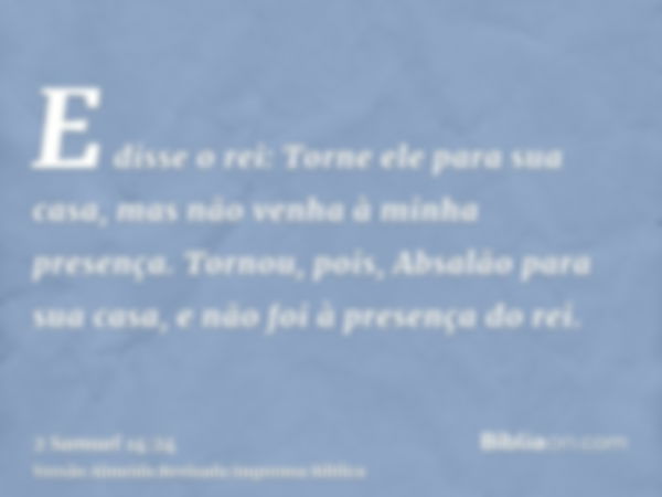 E disse o rei: Torne ele para sua casa, mas não venha à minha presença. Tornou, pois, Absalão para sua casa, e não foi à presença do rei.