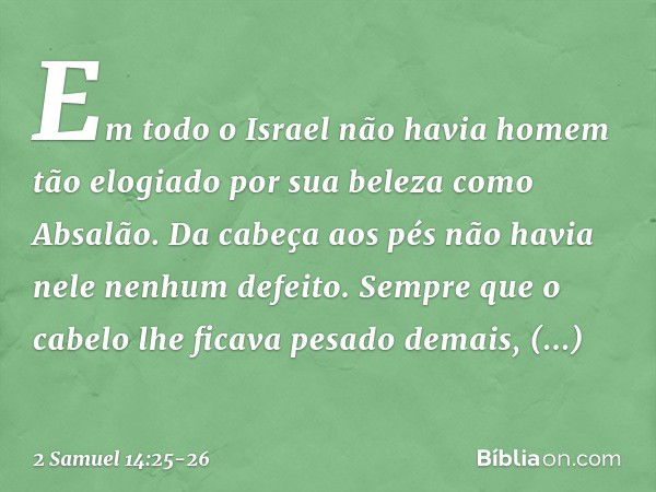 Em todo o Israel não havia homem tão elogiado por sua beleza como Absalão. Da cabeça aos pés não havia nele nenhum defeito. Sem­pre que o cabelo lhe ficava pesa