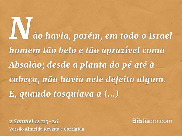 Não havia, porém, em todo o Israel homem tão belo e tão aprazível como Absalão; desde a planta do pé até à cabeça, não havia nele defeito algum.E, quando tosqui