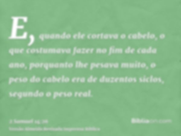 E, quando ele cortava o cabelo, o que costumava fazer no fim de cada ano, porquanto lhe pesava muito, o peso do cabelo era de duzentos siclos, segundo o peso re