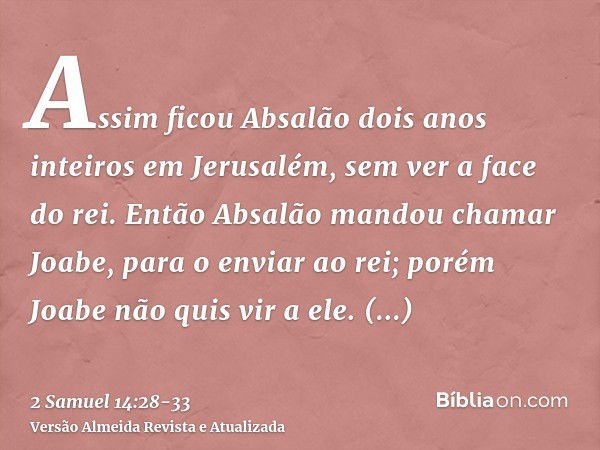 Assim ficou Absalão dois anos inteiros em Jerusalém, sem ver a face do rei.Então Absalão mandou chamar Joabe, para o enviar ao rei; porém Joabe não quis vir a e