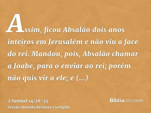 Assim, ficou Absalão dois anos inteiros em Jerusalém e não viu a face do rei.Mandou, pois, Absalão chamar a Joabe, para o enviar ao rei; porém não quis vir a el