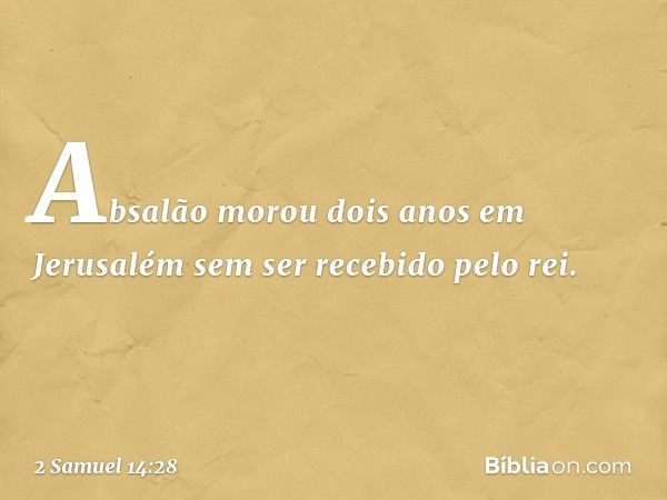 Absalão morou dois anos em Jerusalém sem ser recebido pelo rei. -- 2 Samuel 14:28