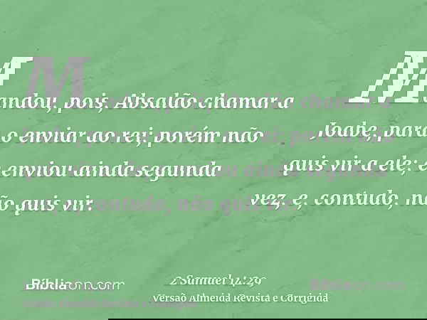 Mandou, pois, Absalão chamar a Joabe, para o enviar ao rei; porém não quis vir a ele; e enviou ainda segunda vez, e, contudo, não quis vir.