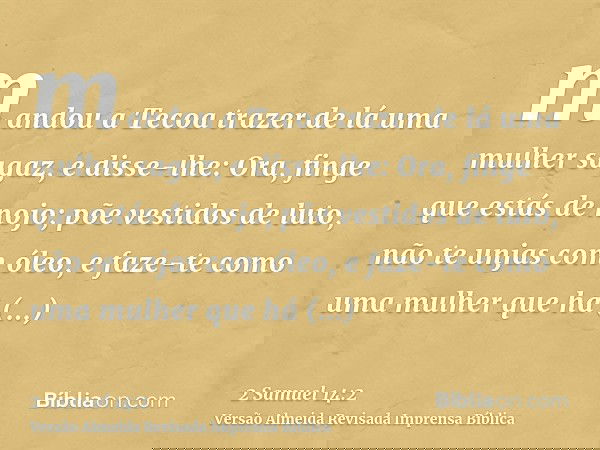 mandou a Tecoa trazer de lá uma mulher sagaz, e disse-lhe: Ora, finge que estás de nojo; põe vestidos de luto, não te unjas com óleo, e faze-te como uma mulher