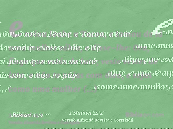 enviou Joabe a Tecoa, e tomou de lá uma mulher sábia, e disse-lhe: Ora, finge que estás de luto; veste vestes de luto, e não te unjas com óleo, e sejas como uma