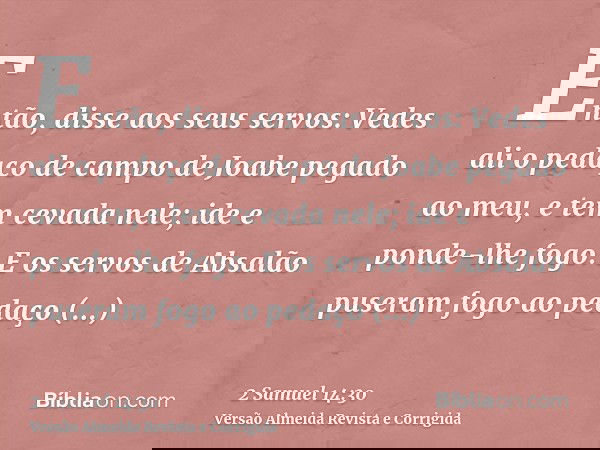 Então, disse aos seus servos: Vedes ali o pedaço de campo de Joabe pegado ao meu, e tem cevada nele; ide e ponde-lhe fogo. E os servos de Absalão puseram fogo a