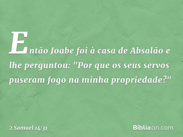 Então Joabe foi à casa de Absalão e lhe perguntou: "Por que os seus servos puseram fogo na minha propriedade?" -- 2 Samuel 14:31