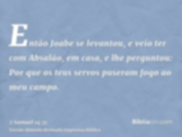 Então Joabe se levantou, e veio ter com Absalão, em casa, e lhe perguntou: Por que os teus servos puseram fogo ao meu campo.