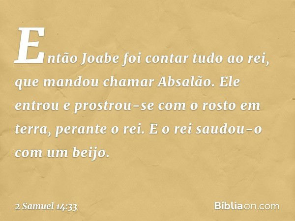 Então Joabe foi contar tudo ao rei, que mandou chamar Absalão. Ele entrou e prostrou-se com o rosto em terra, perante o rei. E o rei saudou-o com um beijo. -- 2