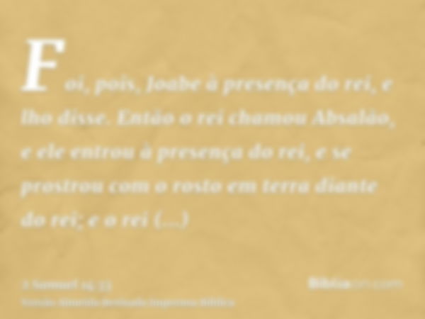 Foi, pois, Joabe à presença do rei, e lho disse. Então o rei chamou Absalão, e ele entrou à presença do rei, e se prostrou com o rosto em terra diante do rei; e