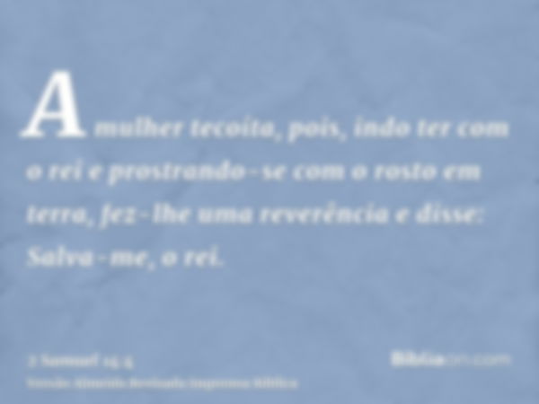 A mulher tecoíta, pois, indo ter com o rei e prostrando-se com o rosto em terra, fez-lhe uma reverência e disse: Salva-me, o rei.