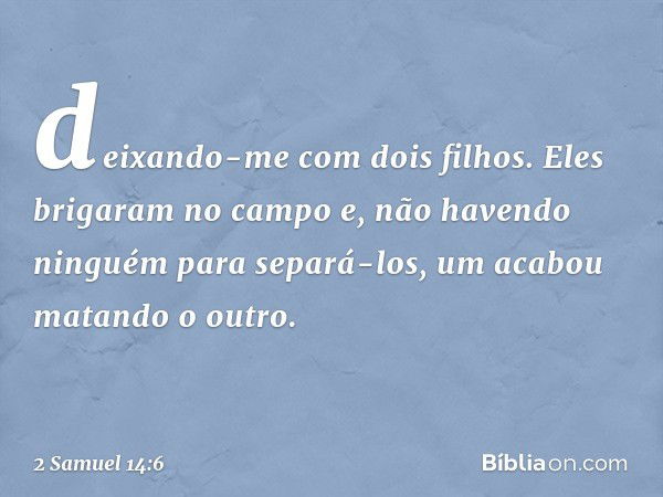 deixando-me com dois filhos. Eles brigaram no campo e, não havendo ninguém para separá-los, um acabou matando o outro. -- 2 Samuel 14:6