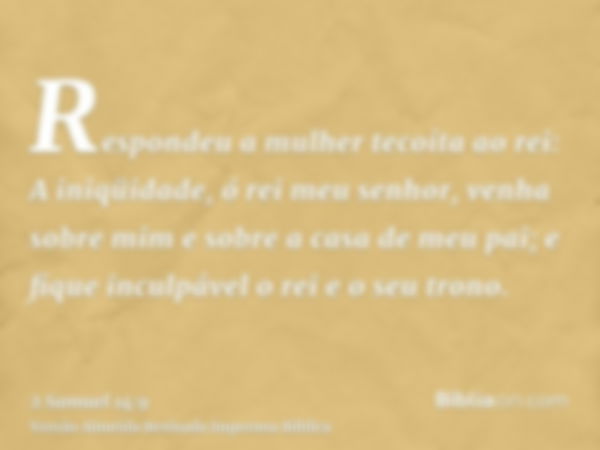 Respondeu a mulher tecoíta ao rei: A iniqüidade, ó rei meu senhor, venha sobre mim e sobre a casa de meu pai; e fique inculpável o rei e o seu trono.