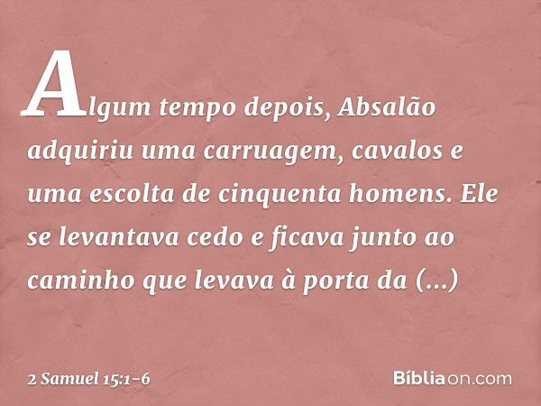 Algum tempo depois, Absalão adquiriu uma carruagem, cavalos e uma escolta de cinquenta homens. Ele se levantava cedo e ficava junto ao caminho que levava à port